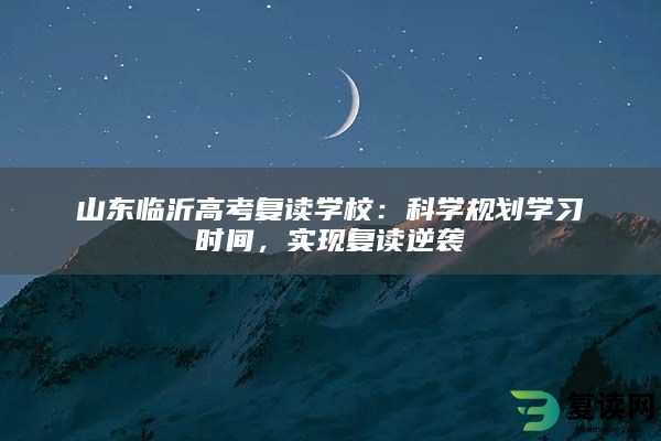 山东临沂高考复读学校：科学规划学习时间，实现复读逆袭