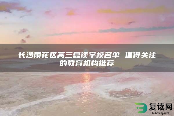 长沙雨花区高三复读学校名单 值得关注的教育机构推荐