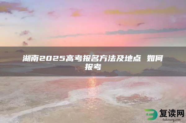 湖南2025高考报名方法及地点 如何报考