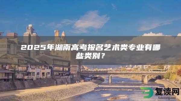 2025年湖南高考报名艺术类专业有哪些类别？