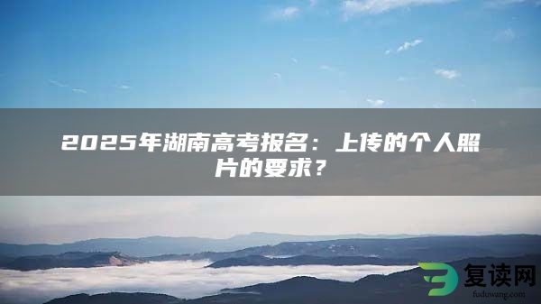 2025年湖南高考报名：上传的个人照片的要求？