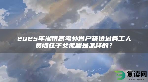 2025年湖南高考外省户籍进城务工人员随迁子女流程是怎样的？