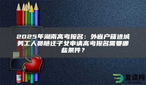 2025年湖南高考报名：外省户籍进城务工人员随迁子女申请高考报名需要哪些条件？