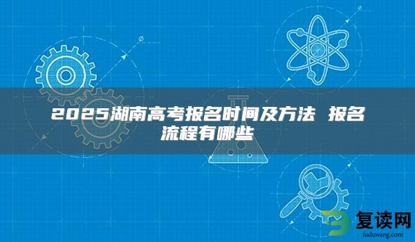 2025湖南高考报名时间及方法 报名流程有哪些