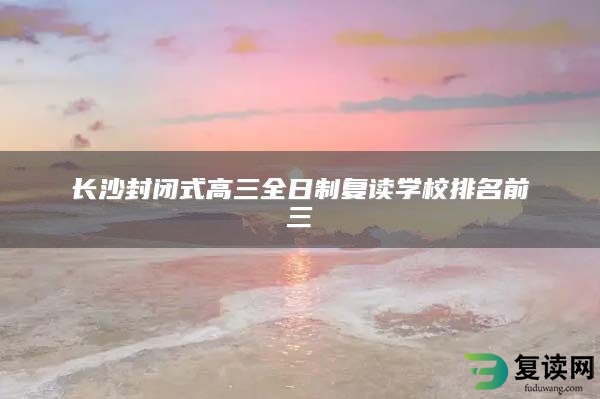 长沙封闭式高三全日制复读学校排名前三