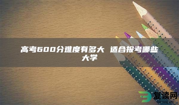 高考600分难度有多大 适合报考哪些大学