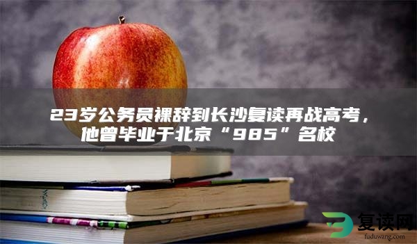 23岁公务员裸辞到长沙复读再战高考，他曾毕业于北京“985”名校