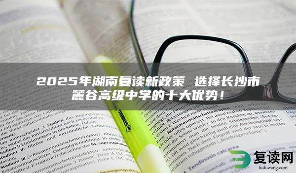 2025年湖南复读新政策 选择长沙市麓谷高级中学的十大优势！