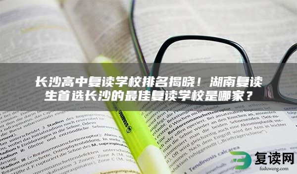 长沙高中复读学校排名揭晓！湖南复读生首选长沙的最佳复读学校是哪家？