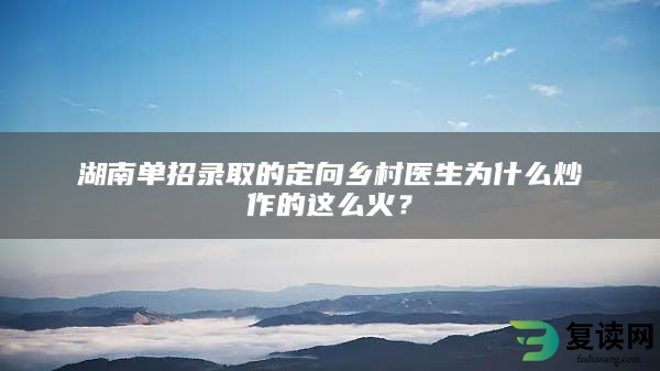 湖南单招录取的定向乡村医生为什么炒作的这么火？