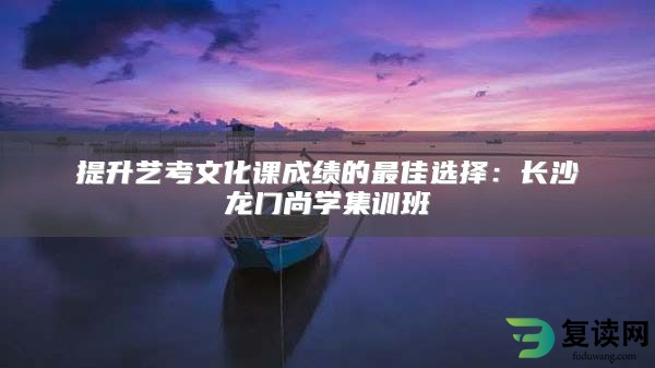 提升艺考文化课成绩的最佳选择：长沙龙门尚学集训班