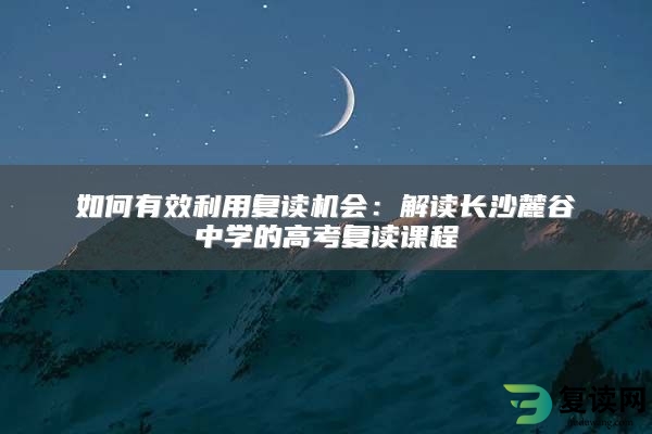 如何有效利用复读机会：解读长沙麓谷中学的高考复读课程