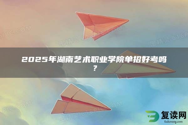 2025年湖南艺术职业学院单招好考吗？