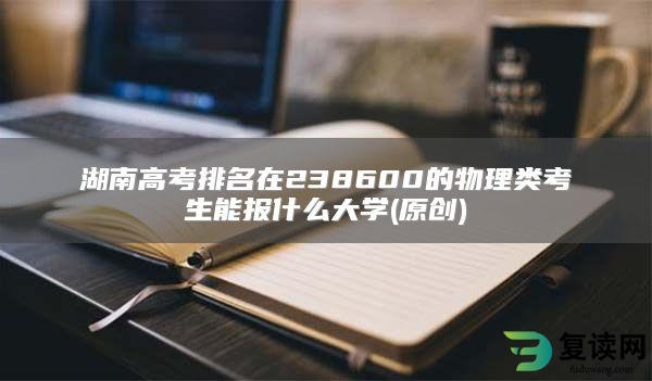 湖南高考排名在238600的物理类考生能报什么大学(原创)