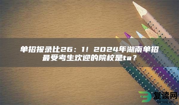 单招报录比26：1！2024年湖南单招最受考生欢迎的院校是ta？