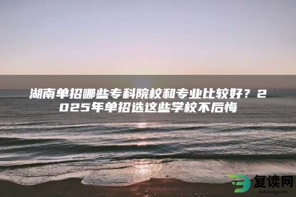 湖南单招哪些专科院校和专业比较好？2025年单招选这些学校不后悔