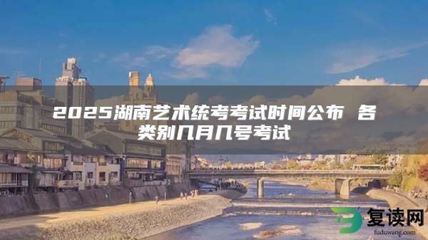 2025湖南艺术统考考试时间公布 各类别几月几号考试