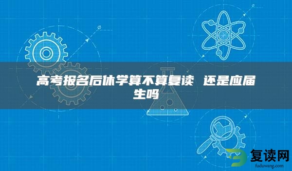 高考报名后休学算不算复读 还是应届生吗