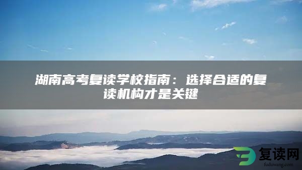 湖南高考复读学校指南：选择合适的复读机构才是关键