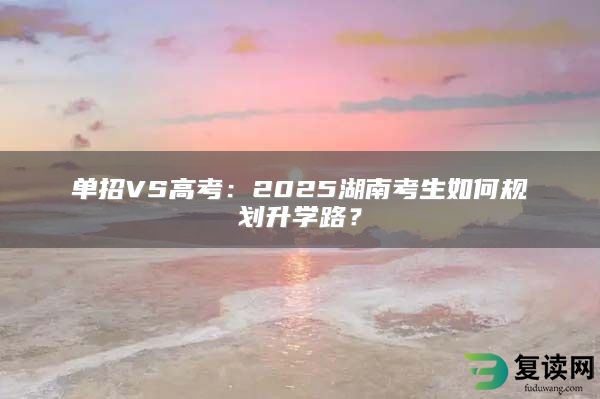 单招VS高考：2025湖南考生如何规划升学路？