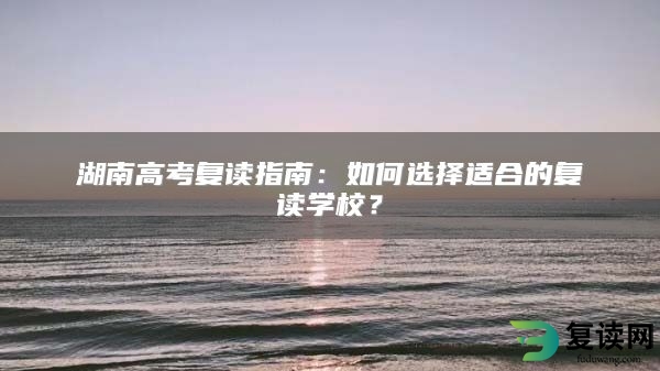 湖南高考复读指南：如何选择适合的复读学校？