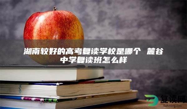 湖南较好的高考复读学校是哪个 麓谷中学复读班怎么样