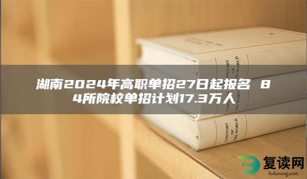 湖南2024年高职单招27日起报名 84所院校单招计划17.3万人