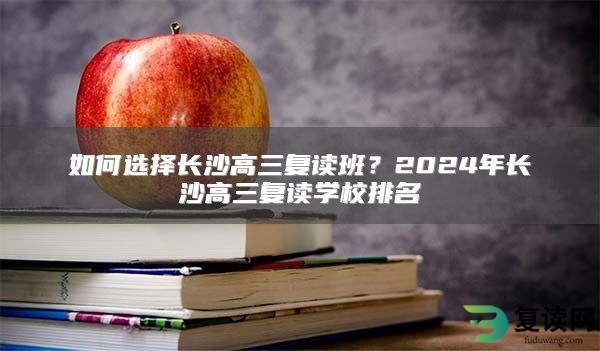 如何选择长沙高三复读班？2024年长沙高三复读学校排名