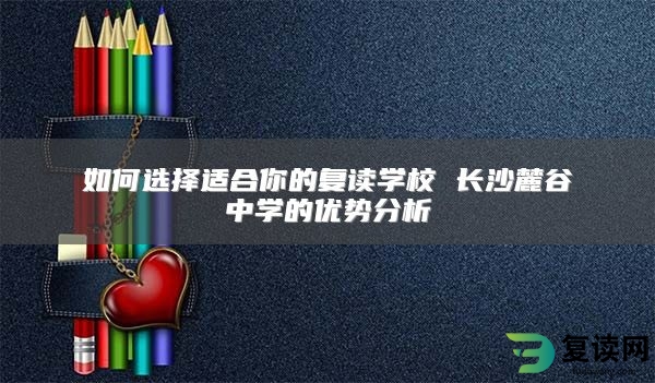 如何选择适合你的复读学校 长沙麓谷中学的优势分析