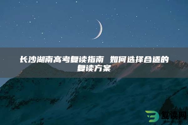 长沙湖南高考复读指南 如何选择合适的复读方案