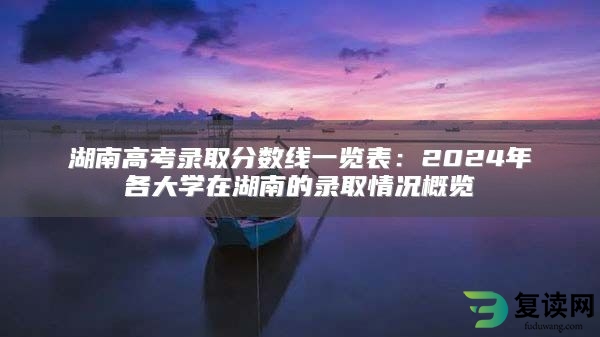 湖南高考录取分数线一览表：2024年各大学在湖南的录取情况概览