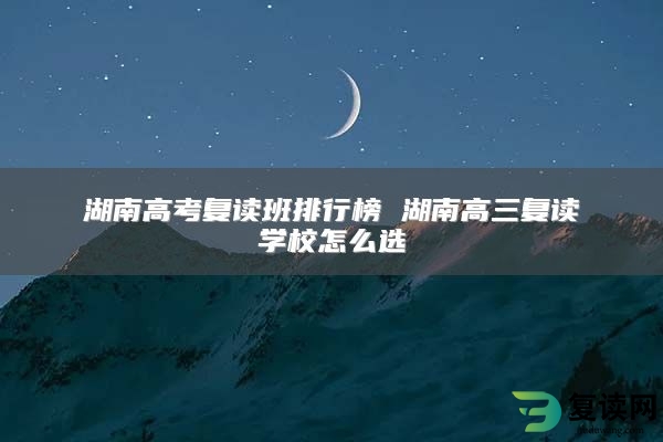 湖南高考复读班排行榜 湖南高三复读学校怎么选