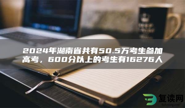 2024年湖南省共有50.5万考生参加高考，600分以上的考生有16276人