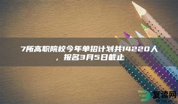 7所高职院校今年单招计划共14220人，报名3月5日截止