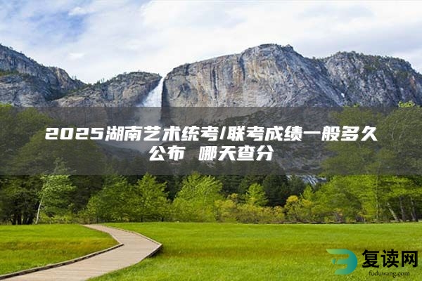 2025湖南艺术统考/联考成绩一般多久公布 哪天查分