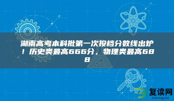 湖南高考本科批第一次投档分数线出炉！历史类最高666分，物理类最高688