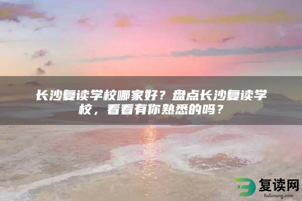 长沙复读学校哪家好？盘点长沙复读学校，看看有你熟悉的吗？