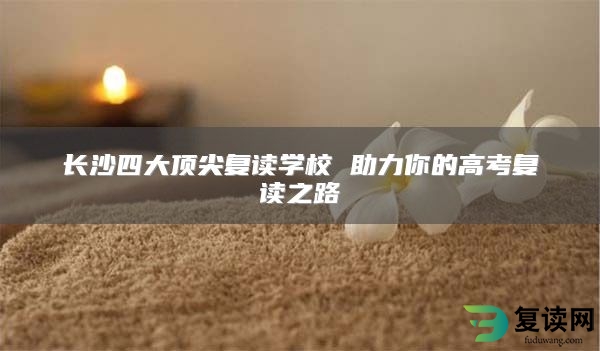 长沙四大顶尖复读学校 助力你的高考复读之路