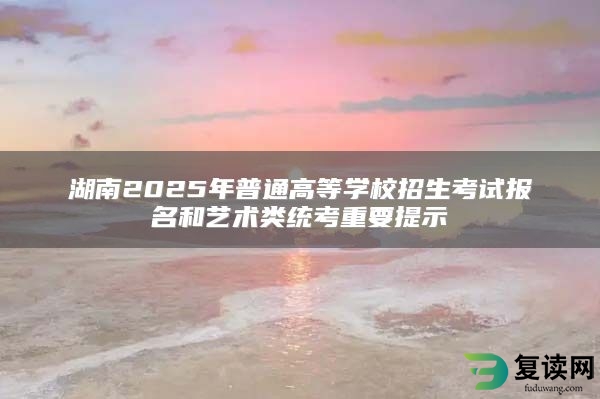 湖南2025年普通高等学校招生考试报名和艺术类统考重要提示