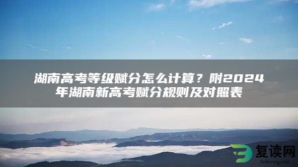 湖南高考等级赋分怎么计算？附2024年湖南新高考赋分规则及对照表