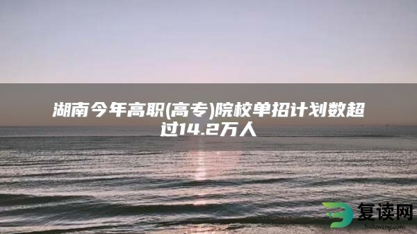 湖南今年高职(高专)院校单招计划数超过14.2万人