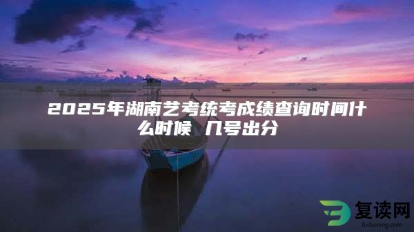 2025年湖南艺考统考成绩查询时间什么时候 几号出分