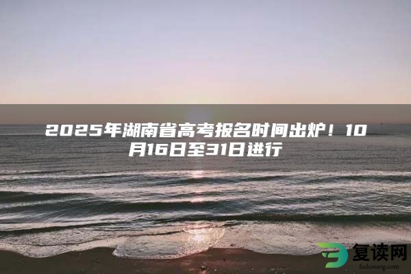 2025年湖南省高考报名时间出炉！10月16日至31日进行