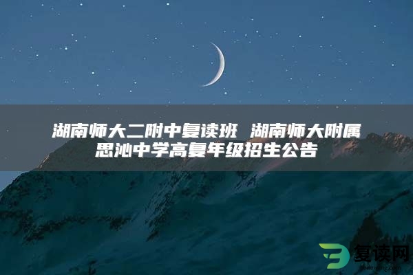 湖南师大二附中复读班 湖南师大附属思沁中学高复年级招生公告