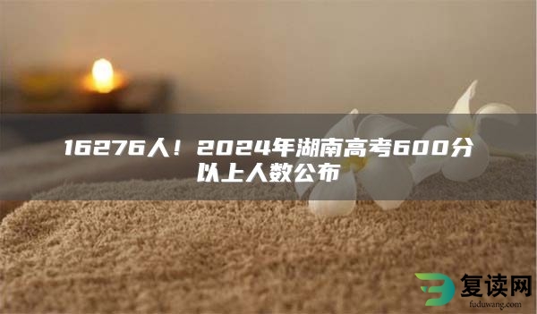 16276人！2024年湖南高考600分以上人数公布