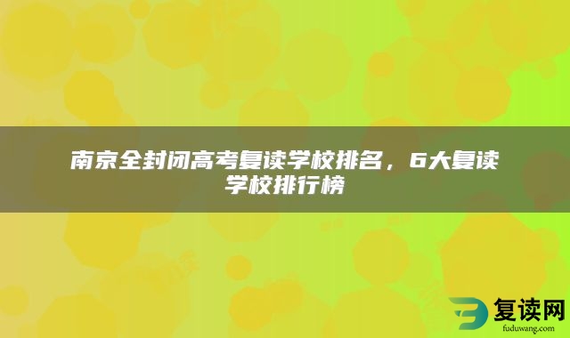 南京全封闭高考复读学校排名，6大复读学校排行榜