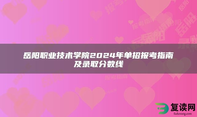 岳阳职业技术学院2024年单招报考指南及录取分数线