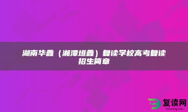 湖南华鑫（湘潭垣鑫）复读学校高考复读招生简章