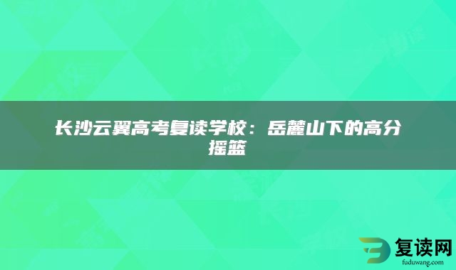 长沙云翼高考复读学校：岳麓山下的高分摇篮