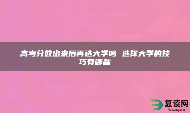 高考分数出来后再选大学吗 选择大学的技巧有哪些